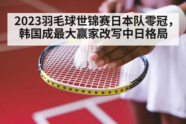 2023羽毛球世锦赛日本队零冠，韩国成最大赢家改写中日格局